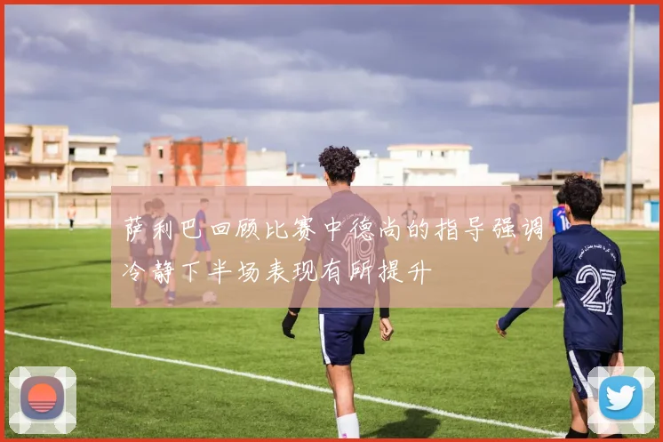 萨利巴回顾比赛中德尚的指导强调冷静下半场表现有所提升