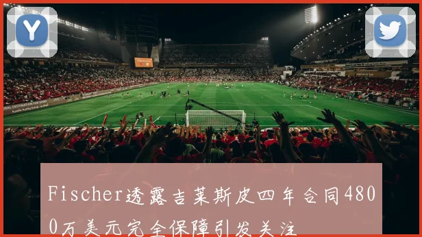 Fischer透露吉莱斯皮四年合同4800万美元完全保障引发关注