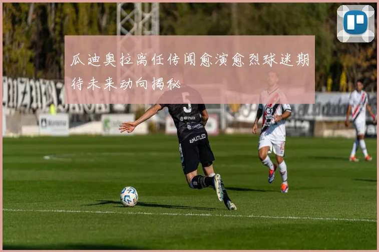 瓜迪奥拉离任传闻愈演愈烈球迷期待未来动向揭秘