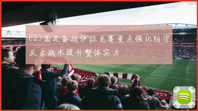 U23国足备战伊拉克赛重点强化防守反击战术提升整体实力