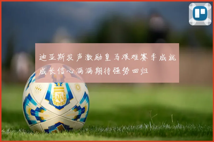 迪亚斯发声激励皇马艰难赛季成就成长信心满满期待强势回归