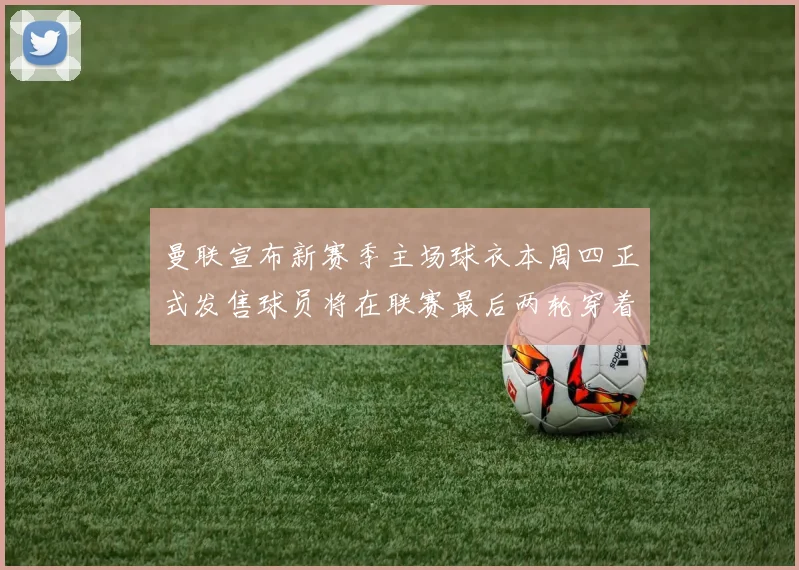 曼联宣布新赛季主场球衣本周四正式发售球员将在联赛最后两轮穿着上阵