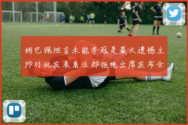 姆巴佩坦言未能夺冠是最大遗憾主帅对此发表看法却拒绝出席发布会