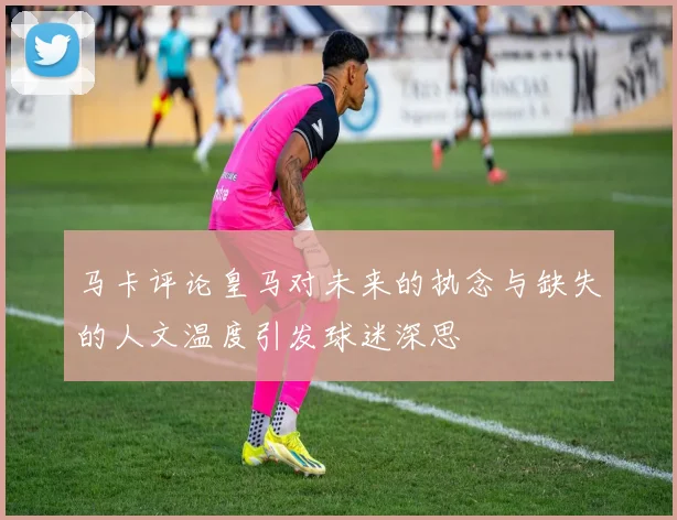 马卡评论皇马对未来的执念与缺失的人文温度引发球迷深思