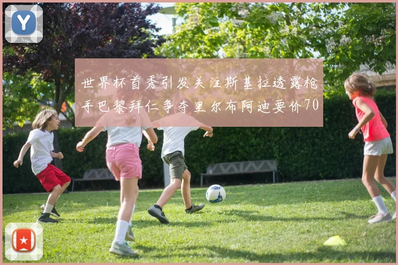世界杯首秀引发关注斯基拉透露枪手巴黎拜仁争夺里尔布阿迪要价7000万欧