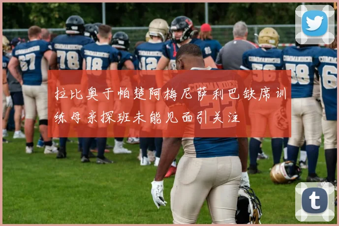 拉比奥于帕楚阿梅尼萨利巴缺席训练母亲探班未能见面引关注