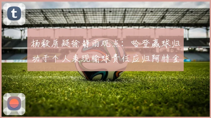 杨毅质疑徐静雨观点：哈登赢球归功于个人表现输球责任应归阿特金森教练