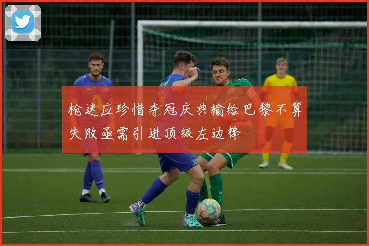 枪迷应珍惜夺冠庆典输给巴黎不算失败亟需引进顶级左边锋