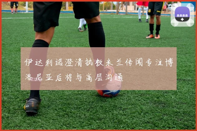 伊达利诺澄清执教米兰传闻专注博洛尼亚后将与高层沟通