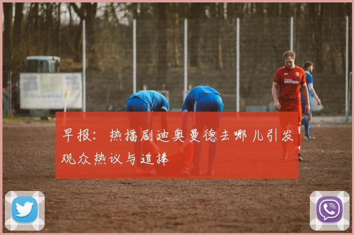 早报：热播剧迪奥曼德去哪儿引发观众热议与追捧