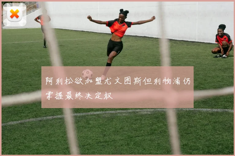 阿利松欲加盟尤文图斯但利物浦仍掌握最终决定权