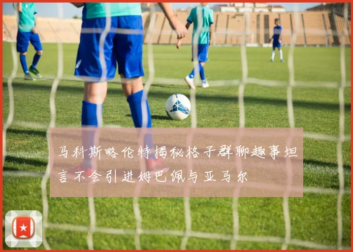 马科斯略伦特揭秘格子群聊趣事坦言不会引进姆巴佩与亚马尔