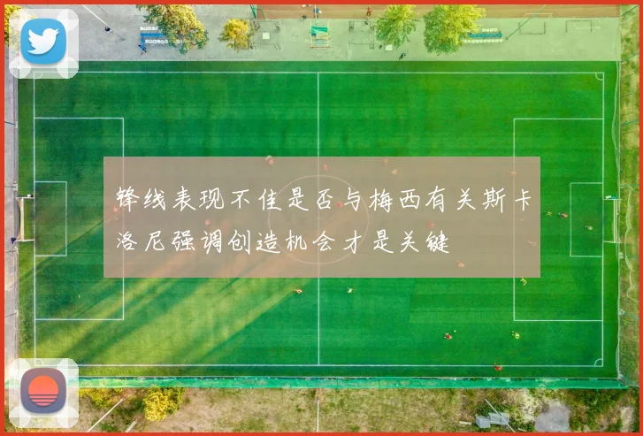锋线表现不佳是否与梅西有关斯卡洛尼强调创造机会才是关键