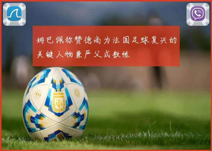 姆巴佩称赞德尚为法国足球复兴的关键人物兼严父式教练