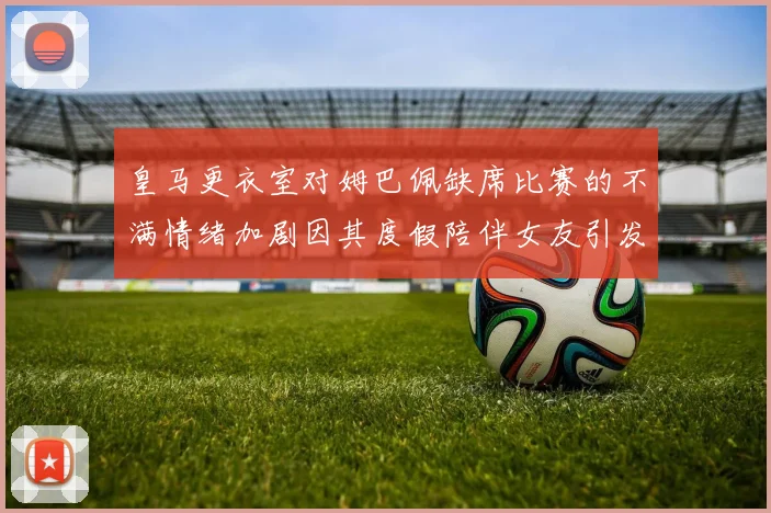 皇马更衣室对姆巴佩缺席比赛的不满情绪加剧因其度假陪伴女友引发争议