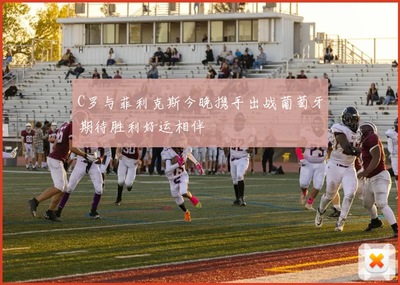 C罗与菲利克斯今晚携手出战葡萄牙期待胜利好运相伴
