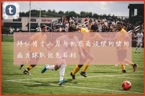 拜仁将于八月与凯恩商谈续约续约成为球队优先目标
