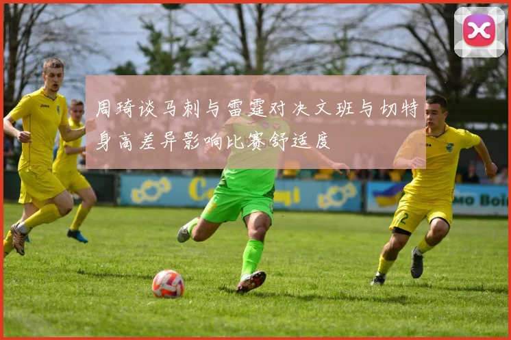 周琦谈马刺与雷霆对决文班与切特身高差异影响比赛舒适度