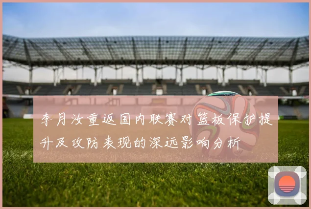 李月汝重返国内联赛对篮板保护提升及攻防表现的深远影响分析