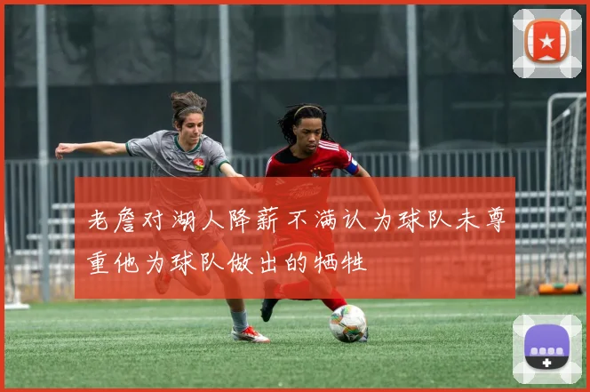 老詹对湖人降薪不满认为球队未尊重他为球队做出的牺牲
