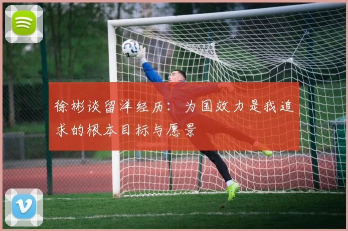 徐彬谈留洋经历：为国效力是我追求的根本目标与愿景