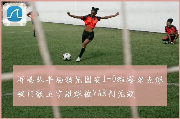 海港队半场领先国安1-0维塔尔点球破门张玉宁进球被VAR判无效