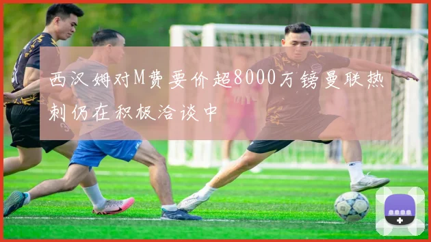 西汉姆对M费要价超8000万镑曼联热刺仍在积极洽谈中
