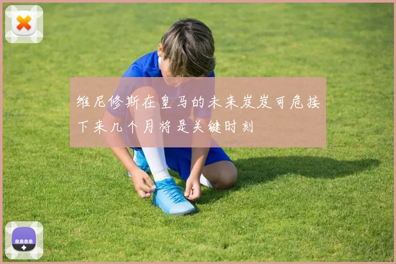 维尼修斯在皇马的未来岌岌可危接下来几个月将是关键时刻