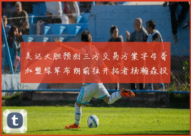 美记大胆预测三方交易方案字母哥加盟绿军布朗前往开拓者杨瀚森投奔雄鹿