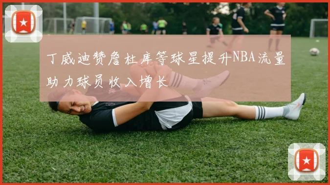 丁威迪赞詹杜库等球星提升NBA流量助力球员收入增长
