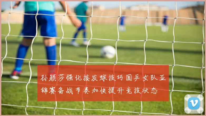 孙颖莎强化接发球技巧国乒女队亚锦赛备战节奏加快提升竞技状态