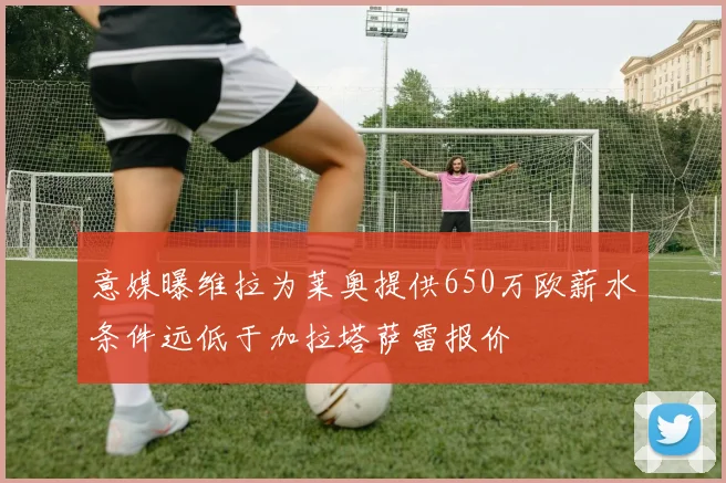 意媒曝维拉为莱奥提供650万欧薪水条件远低于加拉塔萨雷报价