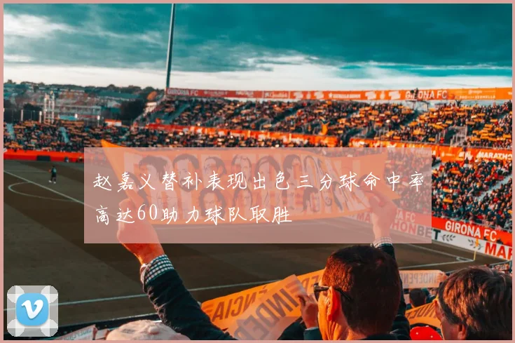 赵嘉义替补表现出色三分球命中率高达60助力球队取胜