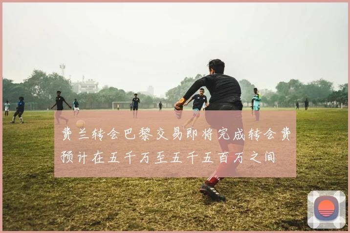 费兰转会巴黎交易即将完成转会费预计在五千万至五千五百万之间